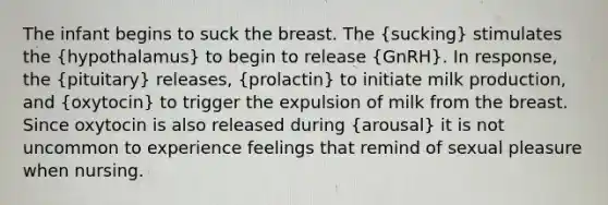 The infant begins to suck the breast. The (sucking) stimulates the (hypothalamus) to begin to release (GnRH). In response, the (pituitary) releases, (prolactin) to initiate milk production, and (oxytocin) to trigger the expulsion of milk from the breast. Since oxytocin is also released during (arousal) it is not uncommon to experience feelings that remind of sexual pleasure when nursing.