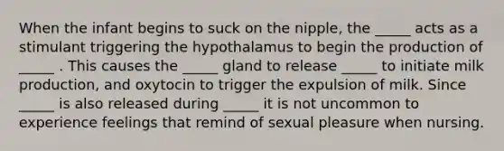 When the infant begins to suck on the nipple, the _____ acts as a stimulant triggering the hypothalamus to begin the production of _____ . This causes the _____ gland to release _____ to initiate milk production, and oxytocin to trigger the expulsion of milk. Since _____ is also released during _____ it is not uncommon to experience feelings that remind of sexual pleasure when nursing.