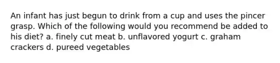 An infant has just begun to drink from a cup and uses the pincer grasp. Which of the following would you recommend be added to his diet? a. finely cut meat b. unflavored yogurt c. graham crackers d. pureed vegetables