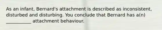 As an infant, Bernard's attachment is described as inconsistent, disturbed and disturbing. You conclude that Bernard has a(n) ___________ attachment behaviour.