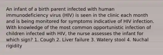 An infant of a birth parent infected with human immunodeficiency virus (HIV) is seen in the clinic each month and is being monitored for symptoms indicative of HIV infection. With knowledge of the most common opportunistic infection of children infected with HIV, the nurse assesses the infant for which sign? 1. Cough 2. Liver failure 3. Watery stool 4. Nuchal rigidity