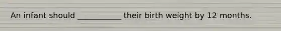 An infant should ___________ their birth weight by 12 months.