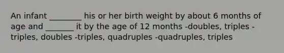 An infant ________ his or her birth weight by about 6 months of age and _______ it by the age of 12 months -doubles, triples -triples, doubles -triples, quadruples -quadruples, triples