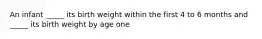 An infant _____ its birth weight within the first 4 to 6 months and _____ its birth weight by age one