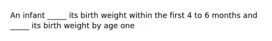 An infant _____ its birth weight within the first 4 to 6 months and _____ its birth weight by age one