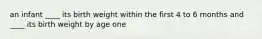 an infant ____ its birth weight within the first 4 to 6 months and ____ its birth weight by age one