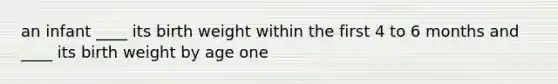 an infant ____ its birth weight within the first 4 to 6 months and ____ its birth weight by age one