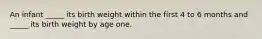 An infant _____ its birth weight within the first 4 to 6 months and _____ its birth weight by age one.