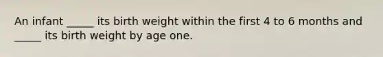 An infant _____ its birth weight within the first 4 to 6 months and _____ its birth weight by age one.