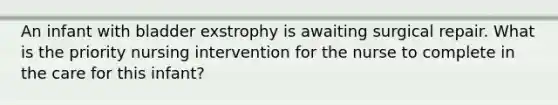 An infant with bladder exstrophy is awaiting surgical repair. What is the priority nursing intervention for the nurse to complete in the care for this infant?