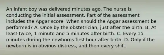 An infant boy was delivered minutes ago. The nurse is conducting the initial assessment. Part of the assessment includes the Apgar score. When should the Apgar assessment be performed? A. Once by the obstetrician, just after the birth. B. At least twice, 1 minute and 5 minutes after birth. C. Every 15 minutes during the newborns first hour after birth. D. Only if the newborn is in obvious distress, and then every shift.