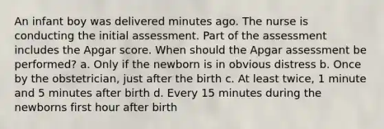 An infant boy was delivered minutes ago. The nurse is conducting the initial assessment. Part of the assessment includes the Apgar score. When should the Apgar assessment be performed? a. Only if the newborn is in obvious distress b. Once by the obstetrician, just after the birth c. At least twice, 1 minute and 5 minutes after birth d. Every 15 minutes during the newborns first hour after birth