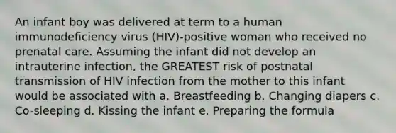 An infant boy was delivered at term to a human immunodeficiency virus (HIV)-positive woman who received no prenatal care. Assuming the infant did not develop an intrauterine infection, the GREATEST risk of postnatal transmission of HIV infection from the mother to this infant would be associated with a. Breastfeeding b. Changing diapers c. Co-sleeping d. Kissing the infant e. Preparing the formula