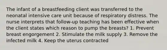 The infant of a breastfeeding client was transferred to the neonatal intensive care unit because of respiratory distress. The nurse interprets that follow-up teaching has been effective when the client states which reason to pump the breasts? 1. Prevent breast engorgement 2. Stimulate the milk supply 3. Remove the infected milk 4. Keep the uterus contracted