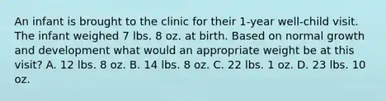 An infant is brought to the clinic for their 1-year well-child visit. The infant weighed 7 lbs. 8 oz. at birth. Based on normal growth and development what would an appropriate weight be at this visit? A. 12 lbs. 8 oz. B. 14 lbs. 8 oz. C. 22 lbs. 1 oz. D. 23 lbs. 10 oz.