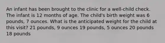 An infant has been brought to the clinic for a well-child check. The infant is 12 months of age. The child's birth weight was 6 pounds, 7 ounces. What is the anticipated weight for the child at this visit? 21 pounds, 9 ounces 19 pounds, 5 ounces 20 pounds 18 pounds