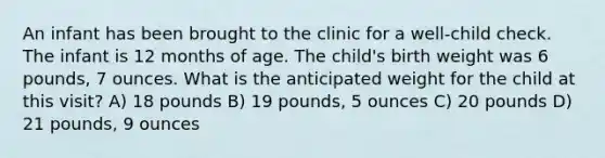 An infant has been brought to the clinic for a well-child check. The infant is 12 months of age. The child's birth weight was 6 pounds, 7 ounces. What is the anticipated weight for the child at this visit? A) 18 pounds B) 19 pounds, 5 ounces C) 20 pounds D) 21 pounds, 9 ounces