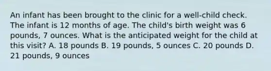 An infant has been brought to the clinic for a well-child check. The infant is 12 months of age. The child's birth weight was 6 pounds, 7 ounces. What is the anticipated weight for the child at this visit? A. 18 pounds B. 19 pounds, 5 ounces C. 20 pounds D. 21 pounds, 9 ounces