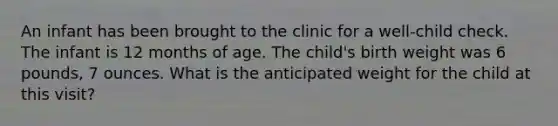 An infant has been brought to the clinic for a well-child check. The infant is 12 months of age. The child's birth weight was 6 pounds, 7 ounces. What is the anticipated weight for the child at this visit?