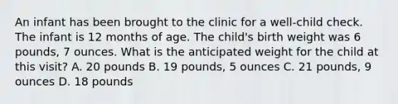 An infant has been brought to the clinic for a well-child check. The infant is 12 months of age. The child's birth weight was 6 pounds, 7 ounces. What is the anticipated weight for the child at this visit? A. 20 pounds B. 19 pounds, 5 ounces C. 21 pounds, 9 ounces D. 18 pounds