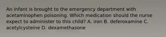 An infant is brought to the emergency department with acetaminophen poisoning. Which medication should the nurse expect to administer to this child? A. iron B. deferoxamine C. acetylcysteine D. dexamethasone