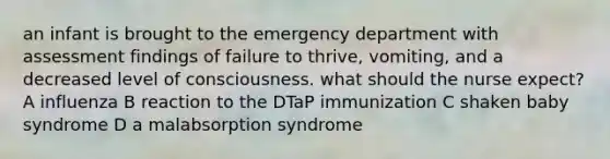 an infant is brought to the emergency department with assessment findings of failure to thrive, vomiting, and a decreased level of consciousness. what should the nurse expect? A influenza B reaction to the DTaP immunization C shaken baby syndrome D a malabsorption syndrome