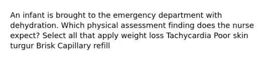 An infant is brought to the emergency department with dehydration. Which physical assessment finding does the nurse expect? Select all that apply weight loss Tachycardia Poor skin turgur Brisk Capillary refill