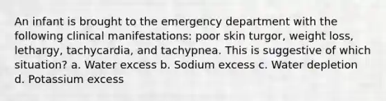 An infant is brought to the emergency department with the following clinical manifestations: poor skin turgor, weight loss, lethargy, tachycardia, and tachypnea. This is suggestive of which situation? a. Water excess b. Sodium excess c. Water depletion d. Potassium excess