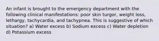 An infant is brought to the emergency department with the following clinical manifestations: poor skin turgor, weight loss, lethargy, tachycardia, and tachypnea. This is suggestive of which situation? a) Water excess b) Sodium excess c) Water depletion d) Potassium excess