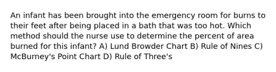 An infant has been brought into the emergency room for burns to their feet after being placed in a bath that was too hot. Which method should the nurse use to determine the percent of area burned for this infant? A) Lund Browder Chart B) Rule of Nines C) McBurney's Point Chart D) Rule of Three's