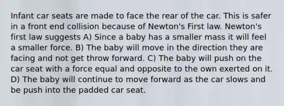 Infant car seats are made to face the rear of the car. This is safer in a front end collision because of Newton's First law. Newton's first law suggests A) Since a baby has a smaller mass it will feel a smaller force. B) The baby will move in the direction they are facing and not get throw forward. C) The baby will push on the car seat with a force equal and opposite to the own exerted on it. D) The baby will continue to move forward as the car slows and be push into the padded car seat.