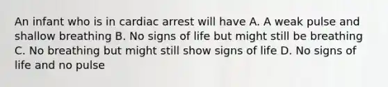 An infant who is in cardiac arrest will have A. A weak pulse and shallow breathing B. No signs of life but might still be breathing C. No breathing but might still show signs of life D. No signs of life and no pulse