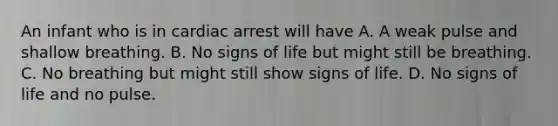 An infant who is in cardiac arrest will have A. A weak pulse and shallow breathing. B. No signs of life but might still be breathing. C. No breathing but might still show signs of life. D. No signs of life and no pulse.