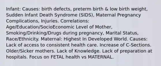 Infant: Causes: birth defects, preterm birth & low birth weight, Sudden Infant Death Syndrome (SIDS), Maternal Pregnancy Complications, Injuries. Correlations: Age/Education/SocioEconomic Level of Mother, Smoking/Drinking/Drugs during pregnancy, Marital Status, Race/Ethnicity. Maternal: Highest In Developed World. Causes: Lack of access to consistent health care. Increase of C-Sections. Older/Sicker mothers. Lack of Knowledge. Lack of preparation at hospitals. Focus on FETAL health vs MATERNAL.