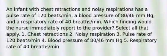 An infant with chest retractions and noisy respirations has a pulse rate of 120 beats/min, a <a href='https://www.questionai.com/knowledge/kD0HacyPBr-blood-pressure' class='anchor-knowledge'>blood pressure</a> of 80/46 mm Hg, and a respiratory rate of 40 breaths/min. Which finding would the nurse immediately report to the provider? Select all that apply. 1. Chest retractions 2. Noisy respiration 3. Pulse rate of 120 beats/min 4. Blood pressure of 80/46 mm Hg 5. Respiratory rate of 40 breaths/min