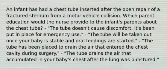 An infant has had a chest tube inserted after the open repair of a fractured sternum from a motor vehicle collision. Which parent education would the nurse provide to the infant's parents about the chest tube? - "The tube doesn't cause discomfort. It's been put in place for emergency use." - "The tube will be taken out once your baby is stable and oral feedings are started." - "The tube has been placed to drain the air that entered the chest cavity during surgery." - "The tube drains the air that accumulated in your baby's chest after the lung was punctured."