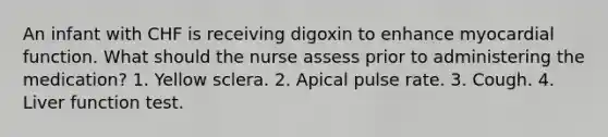 An infant with CHF is receiving digoxin to enhance myocardial function. What should the nurse assess prior to administering the medication? 1. Yellow sclera. 2. Apical pulse rate. 3. Cough. 4. Liver function test.