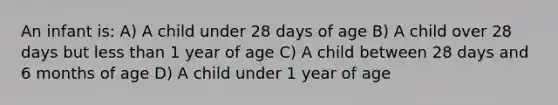 An infant is: A) A child under 28 days of age B) A child over 28 days but less than 1 year of age C) A child between 28 days and 6 months of age D) A child under 1 year of age