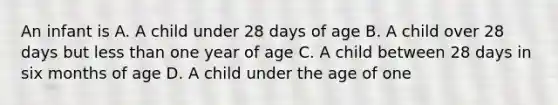 An infant is A. A child under 28 days of age B. A child over 28 days but less than one year of age C. A child between 28 days in six months of age D. A child under the age of one