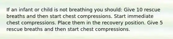 If an infant or child is not breathing you should: Give 10 rescue breaths and then start chest compressions. Start immediate chest compressions. Place them in the recovery position. Give 5 rescue breaths and then start chest compressions.