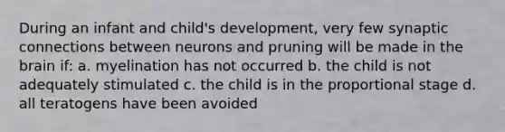 During an infant and child's development, very few synaptic connections between neurons and pruning will be made in the brain if: a. myelination has not occurred b. the child is not adequately stimulated c. the child is in the proportional stage d. all teratogens have been avoided