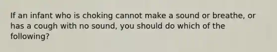 If an infant who is choking cannot make a sound or breathe, or has a cough with no sound, you should do which of the following?
