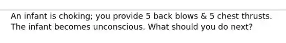 An infant is choking; you provide 5 back blows & 5 chest thrusts. The infant becomes unconscious. What should you do next?
