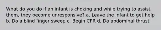 What do you do if an infant is choking and while trying to assist them, they become unresponsive? a. Leave the infant to get help b. Do a blind finger sweep c. Begin CPR d. Do abdominal thrust