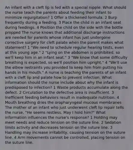 An infant with a cleft lip is fed with a special nipple. What should the nurse teach the parents about feeding their infant to minimize regurgitation? 1 Offer a thickened formula. 2 Burp frequently during a feeding. 3 Place the child in an infant seat during feedings. 4 Position the child on the side with the bottle propped The nurse knows that additional discharge instructions are needed for parents whose infant has just undergone corrective surgery for cleft palate when the parent makes what statement? 1 "We need to schedule regular hearing tests, even at this young age." 2 "Lying on the abdomen is prohibited, so we'll keep him in an infant seat." 3 "We know that some difficulty breathing is expected, so we'll position him upright." 4 "We'll use the elbow restraints you provided to keep him from putting his hands in his mouth." A nurse is teaching the parents of an infant with a cleft lip and palate how to prevent infection. What information should the nurse include about why the infant is predisposed to infection? 1 Waste products accumulate along the defect. 2 Circulation to the defective area is insufficient. 3 Inefficient feeding behaviors result in inadequate nutrition. 4 Mouth breathing dries the oropharyngeal mucous membranes The mother of an infant who just underwent cleft lip repair tells the nurse, "He seems restless. May I hold him?" What information influences the nurse's response? 1 Holding may meet needs and reduce tension on the suture line. 2 Sedation limits activity and decreases tension on the suture line. 3 Handling may increase irritability, causing tension on the suture line. 4 Arm movements cannot be controlled, placing tension on the suture line.