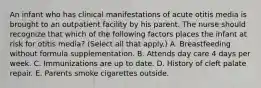 An infant who has clinical manifestations of acute otitis media is brought to an outpatient facility by his parent. The nurse should recognize that which of the following factors places the infant at risk for otitis media? (Select all that apply.) A. Breastfeeding without formula supplementation. B. Attends day care 4 days per week. C. Immunizations are up to date. D. History of cleft palate repair. E. Parents smoke cigarettes outside.