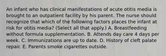 An infant who has clinical manifestations of acute otitis media is brought to an outpatient facility by his parent. The nurse should recognize that which of the following factors places the infant at risk for otitis media? (Select all that apply.) A. Breastfeeding without formula supplementation. B. Attends day care 4 days per week. C. Immunizations are up to date. D. History of cleft palate repair. E. Parents smoke cigarettes outside.