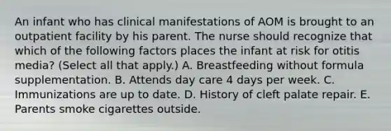 An infant who has clinical manifestations of AOM is brought to an outpatient facility by his parent. The nurse should recognize that which of the following factors places the infant at risk for otitis media? (Select all that apply.) A. Breastfeeding without formula supplementation. B. Attends day care 4 days per week. C. Immunizations are up to date. D. History of cleft palate repair. E. Parents smoke cigarettes outside.