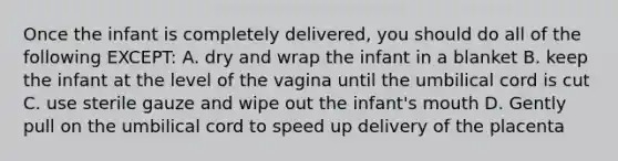 Once the infant is completely delivered, you should do all of the following EXCEPT: A. dry and wrap the infant in a blanket B. keep the infant at the level of the vagina until the umbilical cord is cut C. use sterile gauze and wipe out the infant's mouth D. Gently pull on the umbilical cord to speed up delivery of the placenta