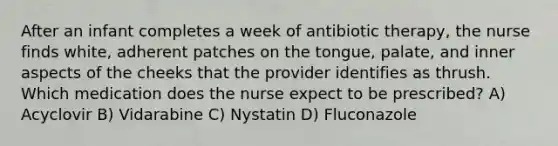 After an infant completes a week of antibiotic therapy, the nurse finds white, adherent patches on the tongue, palate, and inner aspects of the cheeks that the provider identifies as thrush. Which medication does the nurse expect to be prescribed? A) Acyclovir B) Vidarabine C) Nystatin D) Fluconazole